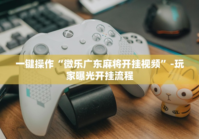 一键操作“微乐广东麻将开挂视频”-玩家曝光开挂流程