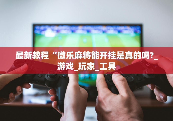 最新教程“微乐麻将能开挂是真的吗?_游戏_玩家_工具