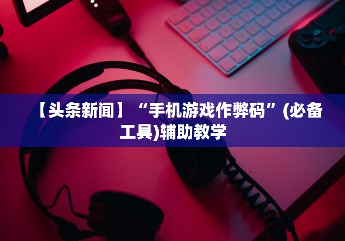 【头条新闻】“手机游戏作弊码”(必备工具)辅助教学
