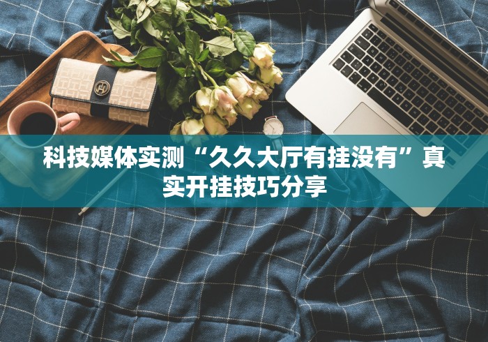 科技媒体实测“久久大厅有挂没有”真实开挂技巧分享